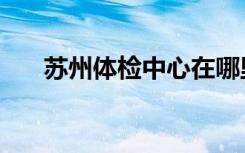苏州体检中心在哪里（苏州体检中心）