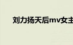 刘力扬天后mv女主（刘力扬天后mv）