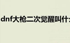 dnf大枪二次觉醒叫什么（dnf大枪觉醒任务）