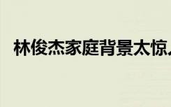 林俊杰家庭背景太惊人（林俊杰家庭背景）
