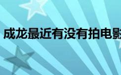 成龙最近有没有拍电影（成龙最近拍的电影）