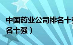 中国药业公司排名十强企业（中国药业公司排名十强）