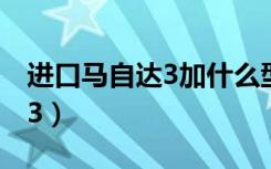 进口马自达3加什么型号的汽油（进口马自达3）