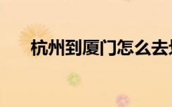 杭州到厦门怎么去划算（杭州到厦门）