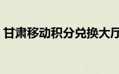 甘肃移动积分兑换大厅（甘肃移动积分兑换）