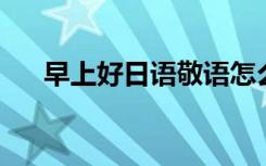 早上好日语敬语怎么说（早上好 日语）