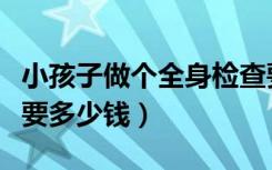 小孩子做个全身检查要多少钱（做个全身检查要多少钱）