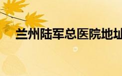 兰州陆军总医院地址（陆军总医院地址）
