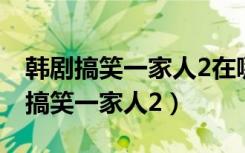 韩剧搞笑一家人2在哪里可以看完整版（韩剧搞笑一家人2）