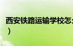西安铁路运输学校怎么样（西安铁路运输学校）
