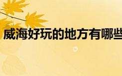 威海好玩的地方有哪些（好玩的地方有哪些）