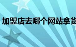 加盟店去哪个网站拿货（加盟店去哪个网站）