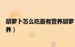 胡萝卜怎么吃最有营养胡萝卜正确做法（胡萝卜怎么吃有营养）