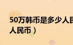 50万韩币是多少人民币（100万韩币是多少人民币）