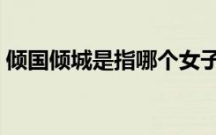 倾国倾城是指哪个女子（倾国倾城什么意思）