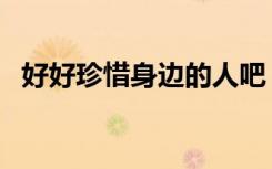 好好珍惜身边的人吧（好好珍惜身边的人）