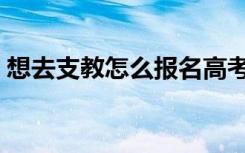 想去支教怎么报名高考（想去支教怎么报名）