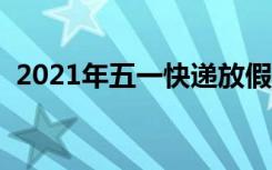 2021年五一快递放假吗（五一快递放假吗）