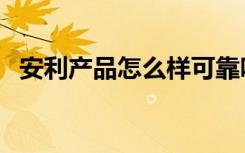 安利产品怎么样可靠吗（安利产品怎么样）