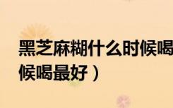 黑芝麻糊什么时候喝最好?（黑芝麻糊什么时候喝最好）