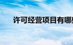 许可经营项目有哪些（许可经营项目）