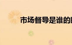 市场督导是谁的眼睛（市场督导）
