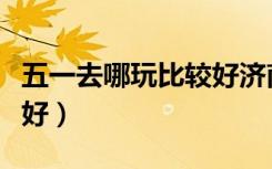 五一去哪玩比较好济南周边（五一去哪玩比较好）