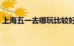 上海五一去哪玩比较好（上海五一哪里好玩）