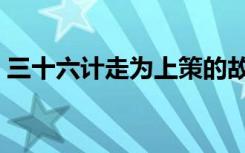 三十六计走为上策的故事（三十六计走为上）