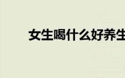 女生喝什么好养生（女生喝什么好）