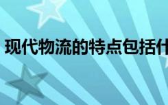 现代物流的特点包括什么（现代物流的特点）