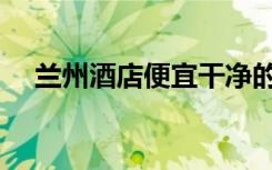 兰州酒店便宜干净的哪里有（兰州酒店）