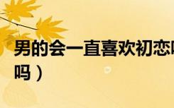 男的会一直喜欢初恋吗（男生会一直喜欢初恋吗）