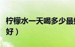 柠檬水一天喝多少最好（柠檬水一天喝几杯最好）