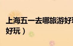 上海五一去哪旅游好玩又便宜（上海五一哪里好玩）