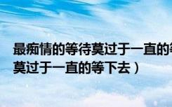 最痴情的等待莫过于一直的等下去加心太软（最痴情的等待莫过于一直的等下去）