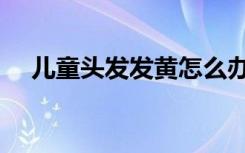 儿童头发发黄怎么办（头发发黄怎么办）