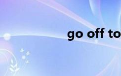 go off to（go off）