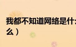 我都不知道网络是什么东西（上网不知道干什么）