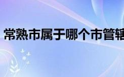 常熟市属于哪个市管辖（常熟市属于哪个市）