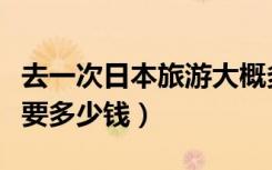 去一次日本旅游大概多少钱（去一趟日本旅游要多少钱）