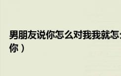 男朋友说你怎么对我我就怎么对你（你怎么对我我就怎么对你）