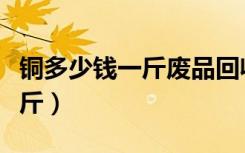 铜多少钱一斤废品回收今日价格（铜多少钱一斤）