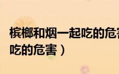 槟榔和烟一起吃的危害有哪些（槟榔和烟一起吃的危害）