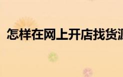 怎样在网上开店找货源?（怎样在网上开店）