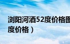 浏阳河酒52度价格图片浓香型（浏阳河酒52度价格）
