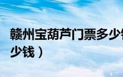 赣州宝葫芦门票多少钱啊（赣州宝葫芦门票多少钱）