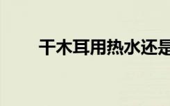 干木耳用热水还是冷水泡（干木耳）