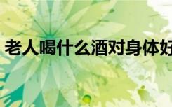 老人喝什么酒对身体好（喝什么酒对身体好）