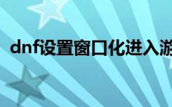 dnf设置窗口化进入游戏（dnf窗口化工具）